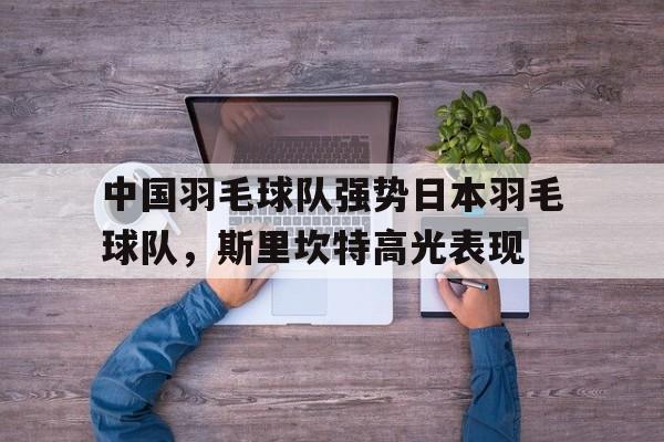 九游娱乐app下载-中国羽毛球队强势日本羽毛球队，斯里坎特高光表现的简单介绍